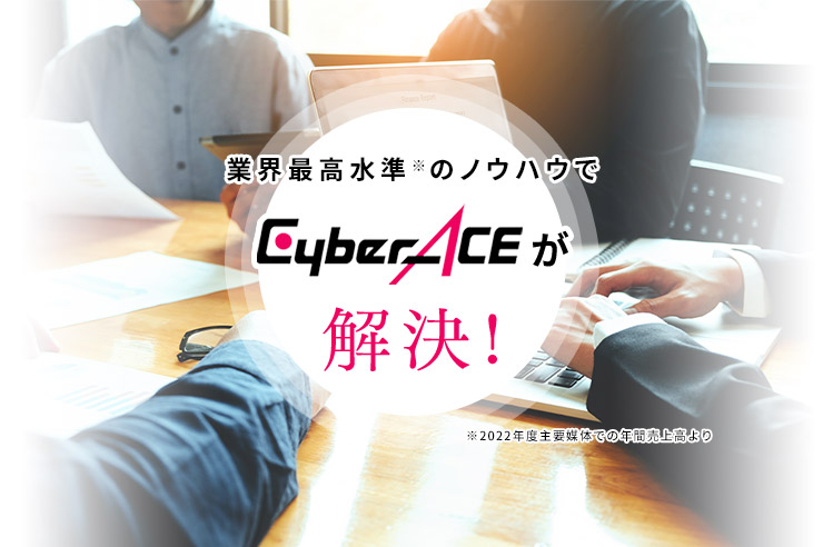 業界最高水準※のノウハウでCyberACEが解決！ ※2022年度主要媒体での年間売上高より