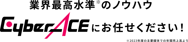 業界最高水準※のノウハウでCyberACEにお任せください！ ※2023年度の主要媒体での年間売上高より